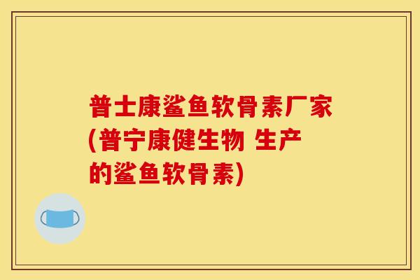 普士康鲨鱼软骨素厂家(普宁康健生物 生产的鲨鱼软骨素)