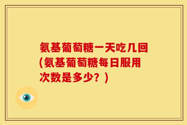 氨基葡萄糖一天吃几回(氨基葡萄糖每日服用次数是多少?) 氨基葡萄糖一天吃几回(氨基葡萄糖每日服用次数是多少?)