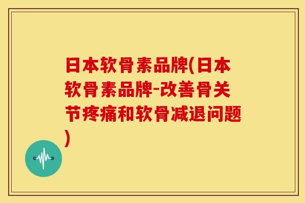 日本软骨素品牌(日本软骨素品牌-改善骨关节疼痛和软骨减退问题)