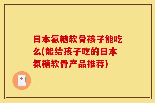 日本氨糖软骨孩子能吃么(能给孩子吃的日本氨糖软骨产品推荐)