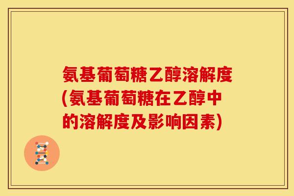氨基葡萄糖乙醇溶解度(氨基葡萄糖在乙醇中的溶解度及影响因素)