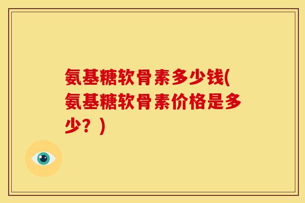 氨基糖软骨素多少钱(氨基糖软骨素价格是多少？)