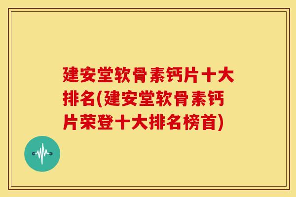 建安堂软骨素钙片十大排名(建安堂软骨素钙片荣登十大排名榜首)