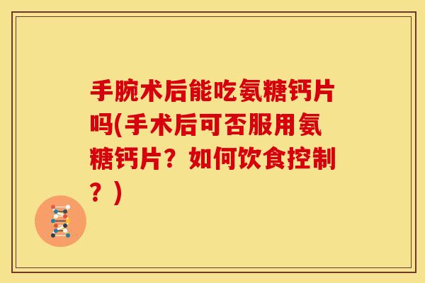 手腕术后能吃氨糖钙片吗(手术后可否服用氨糖钙片？如何饮食控制？)