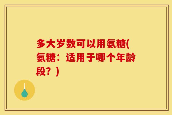 多大岁数可以用氨糖(氨糖：适用于哪个年龄段？)