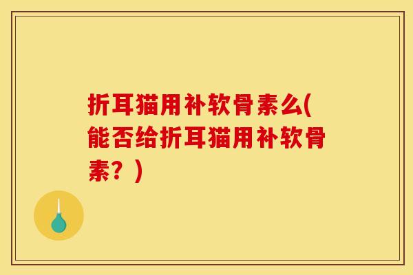 折耳猫用补软骨素么(能否给折耳猫用补软骨素？)