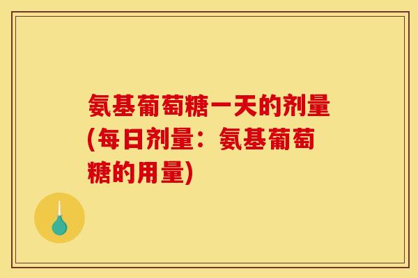 氨基葡萄糖一天的剂量(每日剂量：氨基葡萄糖的用量)
