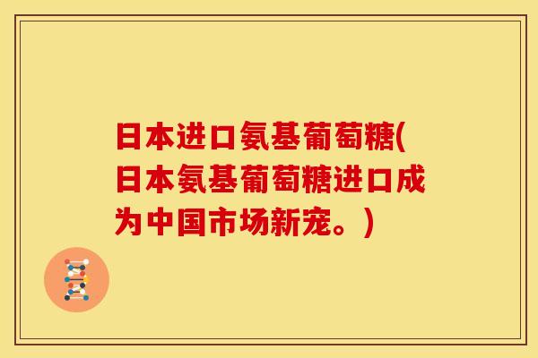 日本进口氨基葡萄糖(日本氨基葡萄糖进口成为中国市场新宠。)