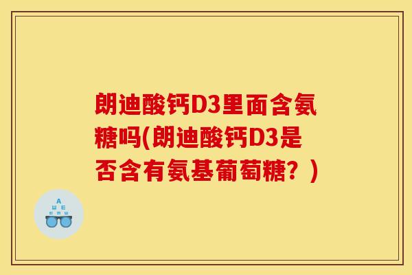 朗迪酸钙D3里面含氨糖吗(朗迪酸钙D3是否含有氨基葡萄糖?) 朗迪酸钙D3里面含氨糖吗(朗迪酸钙D3是否含有氨基葡萄糖?)
