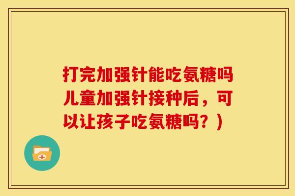 打完加强针能吃氨糖吗儿童加强针接种后，可以让孩子吃氨糖吗？)