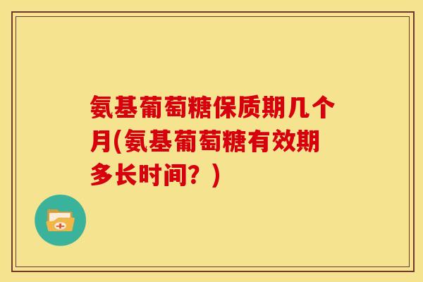 氨基葡萄糖保质期几个月(氨基葡萄糖有效期多长时间？)