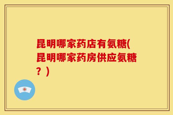 昆明哪家药店有氨糖(昆明哪家药房供应氨糖？)