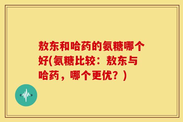 敖东和哈药的氨糖哪个好(氨糖比较：敖东与哈药，哪个更优？)