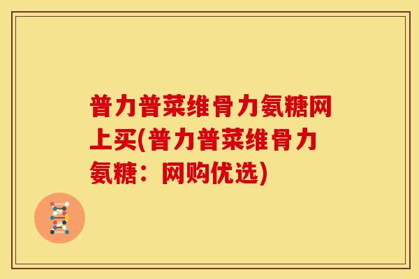 普力普菜维骨力氨糖网上买(普力普菜维骨力氨糖：网购优选)