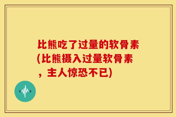 比熊吃了过量的软骨素(比熊摄入过量软骨素,主人惊恐不已) 比熊吃了过量的软骨素(比熊摄入过量软骨素,主人惊恐不已)