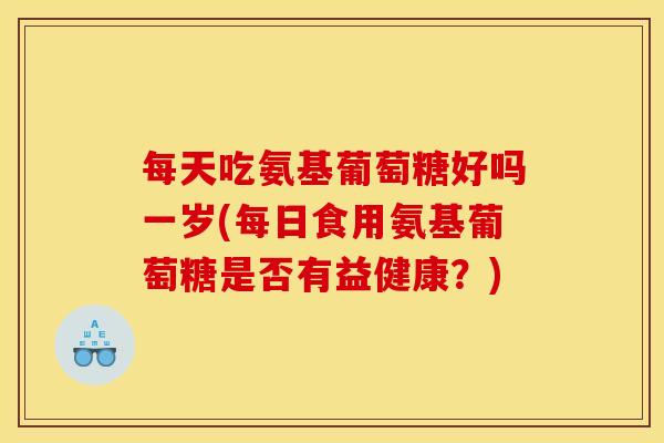 每天吃氨基葡萄糖好吗一岁(每日食用氨基葡萄糖是否有益健康？)