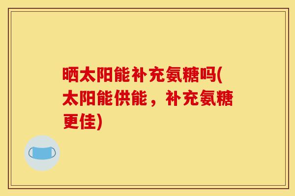 晒太阳能补充氨糖吗(太阳能供能，补充氨糖更佳)