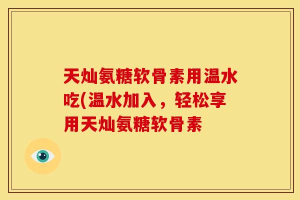 天灿氨糖软骨素用温水吃(温水加入，轻松享用天灿氨糖软骨素