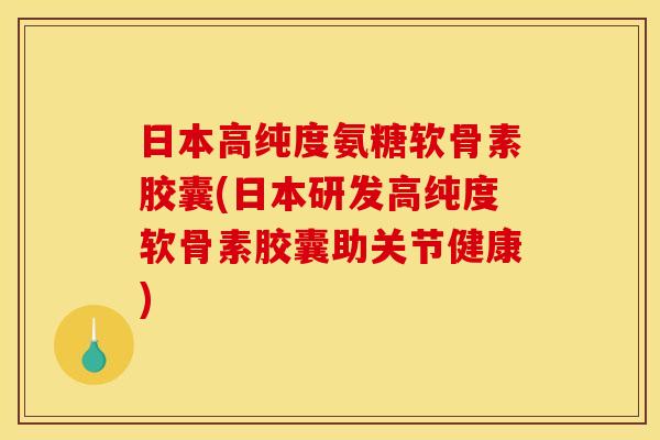 日本高纯度氨糖软骨素胶囊(日本研发高纯度软骨素胶囊助关节健康)