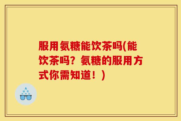 服用氨糖能饮茶吗(能饮茶吗?氨糖的服用方式你需知道!) 服用氨糖能饮茶吗(能饮茶吗?氨糖的服用方式你需知道!)