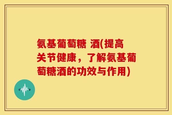 氨基葡萄糖 酒(提高关节健康，了解氨基葡萄糖酒的功效与作用)
