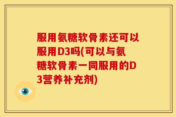 服用氨糖软骨素还可以服用D3吗(可以与氨糖软骨素一同服用的D3营养补充剂)