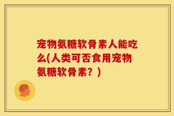 宠物氨糖软骨素人能吃么(人类可否食用宠物氨糖软骨素？)