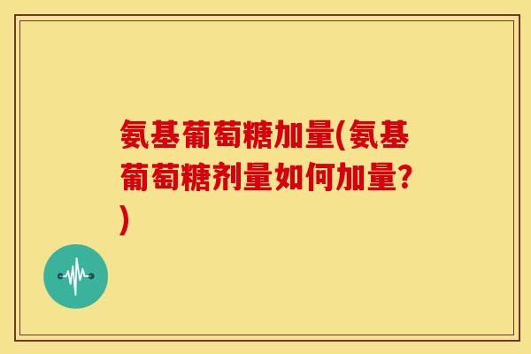氨基葡萄糖加量(氨基葡萄糖剂量如何加量?) 氨基葡萄糖加量(氨基葡萄糖剂量如何加量?)
