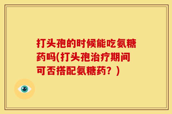 打头孢的时候能吃氨糖药吗(打头孢治疗期间可否搭配氨糖药？)