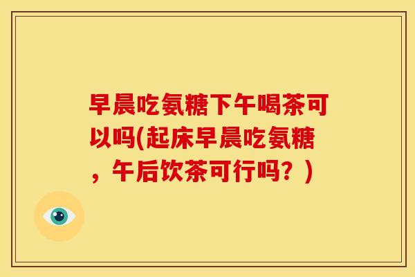 早晨吃氨糖下午喝茶可以吗(起床早晨吃氨糖，午后饮茶可行吗？)