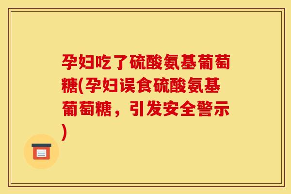 孕妇吃了硫酸氨基葡萄糖(孕妇误食硫酸氨基葡萄糖，引发安全警示)