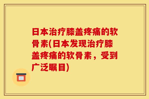 日本治疗膝盖疼痛的软骨素(日本发现治疗膝盖疼痛的软骨素，受到广泛瞩目)
