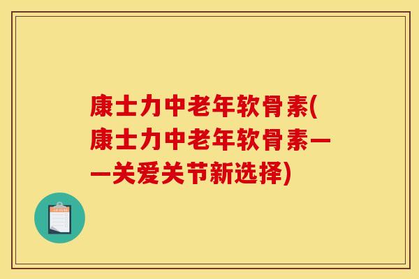 康士力中老年软骨素(康士力中老年软骨素——关爱关节新选择)