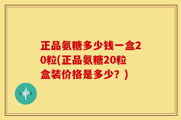 正品氨糖多少钱一盒20粒(正品氨糖20粒盒装价格是多少？)