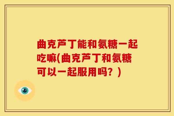 曲克芦丁能和氨糖一起吃嘛(曲克芦丁和氨糖可以一起服用吗？)