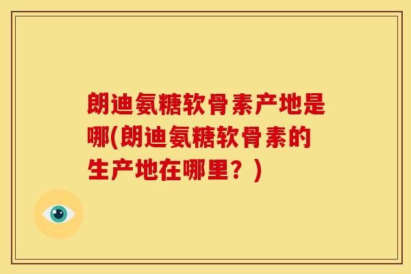 朗迪氨糖软骨素产地是哪(朗迪氨糖软骨素的生产地在哪里？)