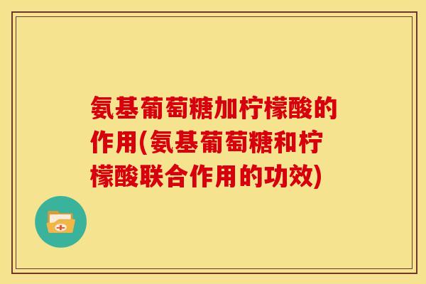 氨基葡萄糖加柠檬酸的作用(氨基葡萄糖和柠檬酸联合作用的功效)