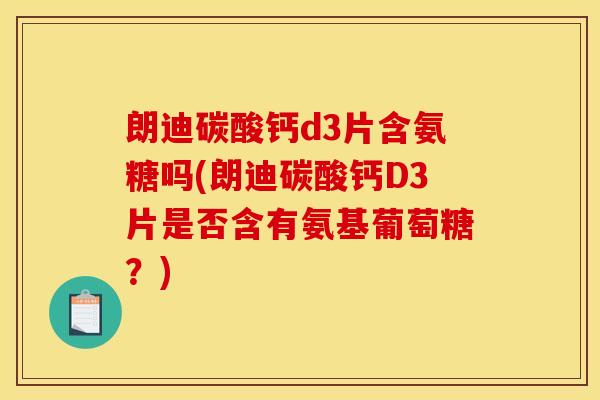 朗迪碳酸钙d3片含氨糖吗(朗迪碳酸钙D3片是否含有氨基葡萄糖？)