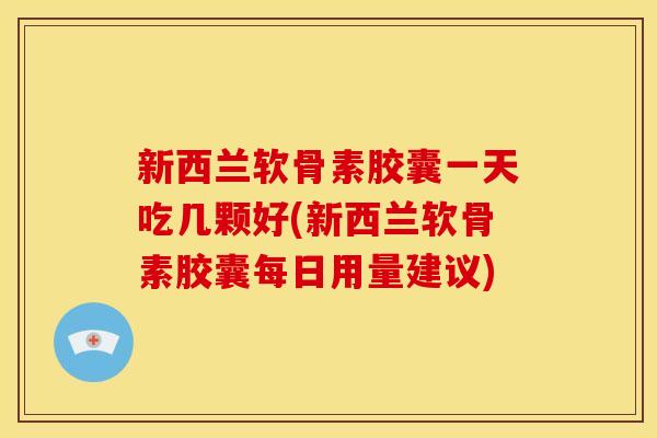 新西兰软骨素胶囊一天吃几颗好(新西兰软骨素胶囊每日用量建议)