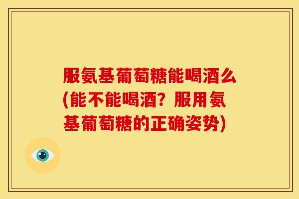 服氨基葡萄糖能喝酒么(能不能喝酒？服用氨基葡萄糖的正确姿势)