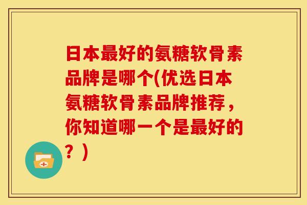 日本最好的氨糖软骨素品牌是哪个(优选日本氨糖软骨素品牌推荐，你知道哪一个是最好的？)