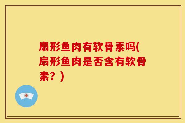 扇形鱼肉有软骨素吗(扇形鱼肉是否含有软骨素?) 扇形鱼肉有软骨素吗(扇形鱼肉是否含有软骨素?)