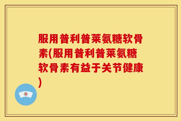 服用普利普莱氨糖软骨素(服用普利普莱氨糖软骨素有益于关节健康)