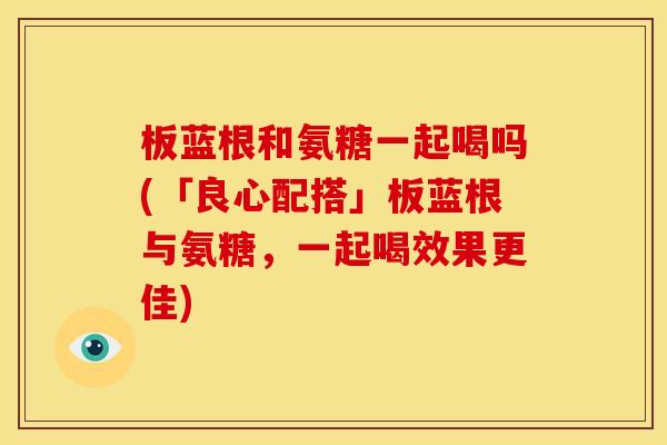 板蓝根和氨糖一起喝吗(「良心配搭」板蓝根与氨糖，一起喝效果更佳)