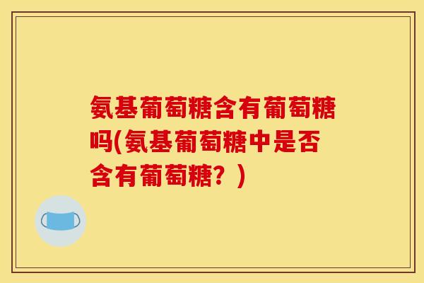 氨基葡萄糖含有葡萄糖吗(氨基葡萄糖中是否含有葡萄糖？)