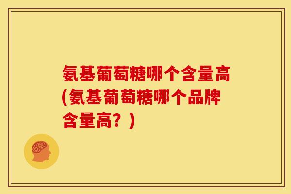 氨基葡萄糖哪个含量高(氨基葡萄糖哪个品牌含量高？)