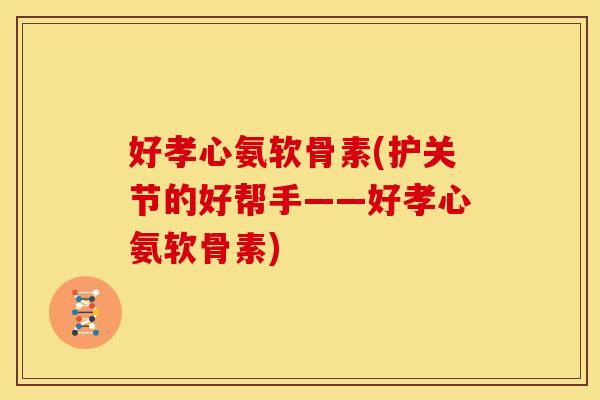 好孝心氨软骨素(护关节的好帮手——好孝心氨软骨素)