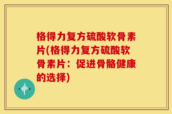 格得力复方硫酸软骨素片(格得力复方硫酸软骨素片：促进骨骼健康的选择)