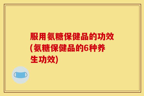 服用氨糖保健品的功效(氨糖保健品的6种养生功效) 服用氨糖保健品的功效(氨糖保健品的6种养生功效)