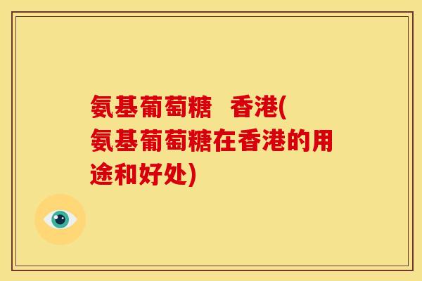 氨基葡萄糖 香港(氨基葡萄糖在香港的用途和好处) 氨基葡萄糖 香港(氨基葡萄糖在香港的用途和好处)